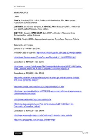 Há Crise Na Costa
Página 52
BIBLIOGRAFIA
Livros:
BLACK, Caroline (2006), «Guia Prático do Profissional de RP», Mem Martins:
Publicações Europa-América
CABRERO, José Daniel Barquero, CABRERO, Mario Barquero (2001). «O livro de
ouro das Relações Públicas». Porto Editora
CAETANO, Joaquim; RASQUILHA, Luís (2007), «Gestão e Planeamento de
Comunicação», Lisboa: Quimera
CHINEM, Rivaldo (2003). Assessoria de Imprensa. Como fazer. Summus Editorial
Documentos eletrónicos
Consultado a 14/05/2014 às 22:00:
Website Costa Cruzeiros: http://www.costacruzeiros.com.pt/B2C/P/Default.htm
https://www.facebook.com/CostaCrociere?fref=ts&rf=110462288982542
Consultado a 15/05/2014 às 22:05
https://www.prsa.org/Intelligence/TheStrategist/Articles/view/9819/1051/Safety_
First_Lessons_From_the_Costa_Concordia_Disa#.U4RyZvldXnt
Consultado a 16/05/2014 às 21:00:
http://www.thedrum.com/opinion/2012/01/16/crisis-pr-analysis-costa-cruises-
and-costa-concordia-tragedy
http://www.prweb.com/releases/2012/1/prweb9131214.htm
http://www.meiosepublicidade.pt/2012/01/burson-marsteller-contratada-para-a-
crise-do-costa-concordia/
http://pt.euronews.com/tag/costa-concordia/
http://www.awpagesociety.com/wp-content/uploads/2013/03/Carnival-
Corporation-Case-A-and-B.pdf
Consultado a 17/05/2014 às 21:00:
http://www.viagensdenavio.com.br/main.asp?subject=costa_historia
http://www.cruisecritic.com/articles.cfm?ID=1480
 