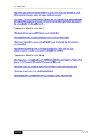 Há Crise Na Costa
Página 53
http://www.comunicacaoetendencias.com.br/a-falha-humana-tambem-e-uma-
falha-da-organizacao-o-caso-do-navio-costa-concordia
http://www.comunicacaoecrise.com/new/index.php?option=com_content&view=
article&id=455:tragedia-do-costa-concordia-expoe-falhas-primarias-de-gestao-
de-crises&catid=35:blog&Itemid=54
Consultado a 18/05/2014 às 21h00:
http://prezi.com/gyugoakz22lg/caso-costa-concordia/
http://veja.abril.com.br/tema/naufragio-costa-concordia/arquivo/1
http://www.midiainteressante.com/2012/01/costa-cruzeiros-faz-comunicado-
imprensa.html
http://ultimosegundo.ig.com.br/mundo/naufragio-na-italia-saiba-o-que-
aconteceu-com-o-costa-concordia/n1597585613572.html
Consultado a 19/05/2014 às 22:00:
http://repositorio.ismt.pt/bitstream/123456789/368/1/gestao%20crise%20em%2
0turismo-%20caso%20Costa%20ConcordiaFINAL.pdf
http://www.bocc.ubi.pt/pag/m-comunicacao-estrat-2011-silvia-diegues.pdf
http://exame.abril.com.br/midiakit/MidiaKit.pdf
https://repositorio.utad.pt/bitstream/10348/2550/1/msc_lvgbento.pdf
.
 