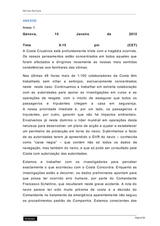 Há Crise Na Costa
Página 54
ANEXOS
Anexo 1:
Génova, 15 Janeiro de 2012
Time 8.15 pm (CET)
A Costa Cruzeiros está profundamente triste com a tragédia ocorrida.
Os nossos pensamentos estão concentrados em todos aqueles que
foram afectados e dirigimos novamente as nossas mais sentidas
condolências aos familiares das vítimas.
Nas últimas 48 horas mais de 1.100 colaboradores da Costa têm
trabalhado sem olhar a esforços, exclusivamente concentrados
neste neste caso. Conti nuamos a trabalhar em estreita colaboração
com as autoridades para apoiar as investigações em curso e as
operações de resgate, com o intuito de assegurar que todos os
passageiros e tripulantes chegam a casa em segurança.
A nossa prioridade imediata é, por um lado, os passageiros e
tripulantes, por outro, garantir que não há impactos ambientais.
Envolvemos já neste domínio o líder mundial em operações desta
natureza para desenvolver um plano de acção e ajudar a estabelecer
um perímetro de protecção em torno do navio. Subli nhamos o facto
de as autoridades terem já apreendido o DVR do navio – conhecida
como “caixa negra” – que contém não só todos os dados de
navegação, mas também do navio, e que só pode ser consultado pela
Costa com autorização das autoridades.
Estamos a trabalhar com os investigadores para perceber
exactamente o que aconteceu com o Costa Concordia. Enquanto as
investigações estão a decorrer, os dados preliminares apontam para
que possa ter ocorrido erro humano, por parte do Comandante
Francesco Schettino, que resultaram neste grave acidente. A rota do
navio parece ter sido muito próxima de costa e a decisão do
Comandante no tratamento da emergência aparentemente não seguiu
os procedimentos padrão da Companhia. Estamos conscientes das
 