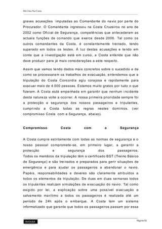 Há Crise Na Costa
Página 55
graves acusações imputadas ao Comandante do navio por parte do
Procurador. O Comandante ingressou na Costa Cruzeiros no ano de
2002 como Oficial de Segurança, competências que antecederam as
actuais funções de comando que exerce desde 2006. Tal como os
outros comandantes da Costa, é constantemente treinado, tendo
superado em todos os testes. À luz destas acusações e tendo em
conta que a i nvestigação está em curso, a Costa entende que não
deve produzir para já mais considerações a este respeito.
Assim que vamos tendo dados mais concretos sobre o sucedido e de
como se processaram os trabalhos de evacuação, entendemos que a
tripulação do Costa Concordia agiu corajosa e rapidamente para
evacuar mais de 4.000 pessoas. Estamos muito gratos por tudo o que
fizeram. A Costa está empenhada em garantir que nenhum i ncidente
desta natureza volte a ocorrer. A nossa primeira prioridade sempre foi
a protecção e segurança dos nossos passageiros e tripulantes,
cumpri ndo a Costa todas as regras nestes domínios. (ver
compromisso Costa com a Segurança, abaixo).
Compromisso Costa com a Segurança
A Costa cumpre estritamente com todas as normas de segurança e o
nosso pessoal compromete -se, em primeiro lugar, a garantir a
protecção e segurança dos passageiros.
Todos os membros da tripulação têm o certificado BST (Trei no Básico
de Segurança) e são trei nados e preparados para gerir situações de
emergência e para ajudar os passageiros a abandonar o navio.
Papéis, responsabilidades e deveres são claramente atribuídos a
todos os elementos da tripulação. De duas em duas semanas todos
os tripulantes reali zam simulações de evacuação do navio. Tal como
exigido por lei, a explicação sobre uma possível evacuação e
salvamento marítimo a todos os passageiros é realizada até um
período de 24h após o embarque. A Costa tem um sistema
informatizado que garante que todos os passageiros passam por essa
 