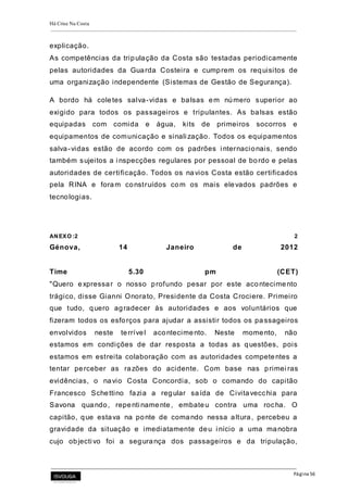 Há Crise Na Costa
Página 56
explicação.
As competências da tripulação da Costa são testadas periodicamente
pelas autoridades da Guarda Costeira e cumprem os requisitos de
uma organização independente (Sistemas de Gestão de Segurança).
A bordo há coletes salva-vidas e balsas em número superior ao
exigido para todos os passageiros e tripulantes. As balsas estão
equipadas com comida e água, kits de primeiros socorros e
equipamentos de comunicação e sinali zação. Todos os equipamentos
salva-vidas estão de acordo com os padrões i nternacionais, sendo
também sujeitos a i nspecções regulares por pessoal de bordo e pelas
autoridades de certificação. Todos os navios Costa estão certificados
pela RINA e foram construídos com os mais elevados padrões e
tecnologias.
ANEXO:2 2
Génova, 14 Janeiro de 2012
Time 5.30 pm (CET)
"Quero expressar o nosso profundo pesar por este acontecimento
trágico, disse Gianni Onorato, Presidente da Costa Crociere. Primeiro
que tudo, quero agradecer às autoridades e aos voluntários que
fizeram todos os esforços para ajudar a assistir todos os pa ssageiros
envolvidos neste terrível acontecimento. Neste momento, não
estamos em condições de dar resposta a todas as questões, pois
estamos em estreita colaboração com as autoridades competentes a
tentar perceber as razões do acidente. Com base nas primei ras
evidências, o navio Costa Concordia, sob o comando do capitão
Francesco Schettino fazia a regular saída de Civitavecchia para
Savona quando, repenti namente, embateu contra uma rocha. O
capitão, que estava na ponte de comando nessa altura, percebeu a
gravidade da situação e imediatamente deu i nício a uma manobra
cujo objecti vo foi a segurança dos passageiros e da tripulação,
 