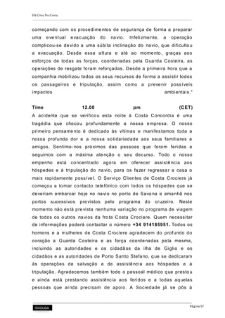 Há Crise Na Costa
Página 57
começando com os procedimentos de segurança de forma a preparar
uma eventual evacuação do navio. Infeli zmente, a operação
complicou-se devido a uma súbita inclinação do navio, que dificultou
a evacuação. Desde essa altura e até ao momento, graças aos
esforços de todas as forças, coordenadas pela Guarda Costeira, as
operações de resgate foram reforçadas. Desde a primeira hora que a
companhia mobili zou todos os seus recursos de forma a assistir todos
os passageiros e tripulação, assim como a prevenir possíveis
impactos ambientais."
Time 12.00 pm (CET)
A acidente que se verificou esta noite à Costa Concordia é uma
tragédia que chocou profundamente a nossa empresa. O nosso
primeiro pensamento é dedicado às vítimas e manifestamos toda a
nossa profunda dor e a nossa solidariedade aos seus familiares e
amigos. Sentimo-nos próximos das pessoas que foram feridas e
seguimos com a máxima atenção o seu decurso. Todo o nosso
empenho está concentrado agora em oferecer assistência aos
hóspedes e à tripulação do navio, para os fazer regressar a casa o
mais rapidamente possível. O Serviço Clientes de Costa Crociere já
começou a tomar contacto telefónico com todos os hóspedes que se
deveriam embarcar hoje no navio no porto de Savona e amanhã nos
portos sucessivos previstos pelo programa do cruzeiro. Neste
momento não está prevista nenhuma variação no programa de viagem
de todos os outros navios da frota Costa Crociere. Quem necessitar
de informações poderá contactar o número +34 914185951. Todos os
homens e a mulheres de Costa Crociere agradecem do profundo do
coração a Guarda Costeira e as força coordenadas pela mesma,
incluindo as autoridades e os cidadãos da ilha de Giglio e os
cidadãos e as autoridades de Porto Santo Stefano, que se dedicaram
às operações de salvação e de assistência aos hóspedes e à
tripulação. Agradecemos também todo o pessoal médico que prestou
e ainda está prestando assistência aos feridos e a todas aquelas
pessoas que ai nda precisam de apoio. A Sociedade já se pôs à
 