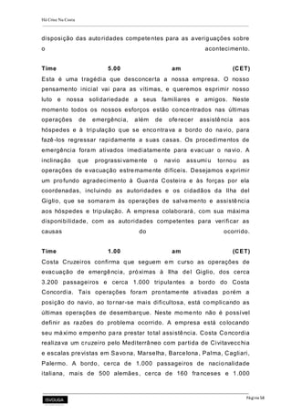 Há Crise Na Costa
Página 58
disposição das autoridades competentes para as averiguações sobre
o acontecimento.
Time 5.00 am (CET)
Esta é uma tragédia que desconcerta a nossa empresa. O nosso
pensamento inicial vai para as vítimas, e queremos esprimir nosso
luto e nossa solidariedade a seus familiares e amigos. Neste
momento todos os nossos esforços estão concentrados nas últimas
operações de emergência, além de oferecer assistência aos
hóspedes e à tripulação que se encontrava a bordo do navio, para
fazê-los regressar rapidamente a suas casas. Os procedimentos de
emergência foram ativados imediatamente para evacuar o navio. A
inclinação que prograssi vamente o navio assumi u tornou as
operações de evacuação estremamente difíceis. Desejamos exprimir
um profundo agradecimento à Guarda Costeira e às forças por ela
coordenadas, incluindo as autoridades e os cidadãos da Ilha del
Giglio, que se somaram às operações de salvamento e assistência
aos hóspedes e tripulação. A empresa colaborará, com sua máxima
disponibilidade, com as autoridades competentes para verificar as
causas do ocorrido.
Time 1.00 am (CET)
Costa Cruzeiros confirma que seguem em curso as operações de
evacuação de emergência, próximas à Ilha del Giglio, dos cerca
3.200 passageiros e cerca 1.000 tripulantes a bordo do Costa
Concordia. Tais operações foram prontamente ativadas porém a
posição do navio, ao tornar-se mais dificultosa, está complicando as
últimas operações de desembarque. Neste momento não é possível
definir as razões do problema ocorrido. A empresa está colocando
seu máximo empenho para prestar total assistência. Costa Concordia
realizava um cruzeiro pelo Mediterrâneo com partida de Civitavecchia
e escalas previstas em Savona, Marselha, Barcelona, Palma, Cagliari,
Palermo. A bordo, cerca de 1.000 passageiros de nacionalidade
italiana, mais de 500 alemães, cerca de 160 franceses e 1.000
 