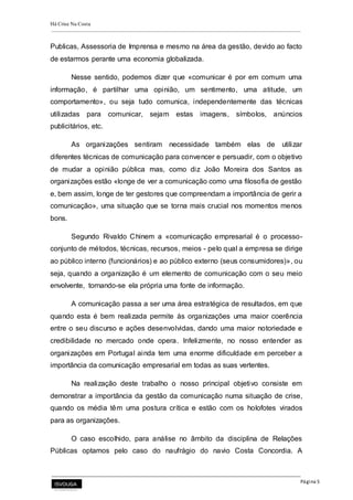 Há Crise Na Costa
Página 5
Publicas, Assessoria de Imprensa e mesmo na área da gestão, devido ao facto
de estarmos perante uma economia globalizada.
Nesse sentido, podemos dizer que «comunicar é por em comum uma
informação, é partilhar uma opinião, um sentimento, uma atitude, um
comportamento», ou seja tudo comunica, independentemente das técnicas
utilizadas para comunicar, sejam estas imagens, símbolos, anúncios
publicitários, etc.
As organizações sentiram necessidade também elas de utilizar
diferentes técnicas de comunicação para convencer e persuadir, com o objetivo
de mudar a opinião pública mas, como diz João Moreira dos Santos as
organizações estão «longe de ver a comunicação como uma filosofia de gestão
e, bem assim, longe de ter gestores que compreendam a importância de gerir a
comunicação», uma situação que se torna mais crucial nos momentos menos
bons.
Segundo Rivaldo Chinem a «comunicação empresarial é o processo-
conjunto de métodos, técnicas, recursos, meios - pelo qual a empresa se dirige
ao público interno (funcionários) e ao público externo (seus consumidores)», ou
seja, quando a organização é um elemento de comunicação com o seu meio
envolvente, tornando-se ela própria uma fonte de informação.
A comunicação passa a ser uma área estratégica de resultados, em que
quando esta é bem realizada permite às organizações uma maior coerência
entre o seu discurso e ações desenvolvidas, dando uma maior notoriedade e
credibilidade no mercado onde opera. Infelizmente, no nosso entender as
organizações em Portugal ainda tem uma enorme dificuldade em perceber a
importância da comunicação empresarial em todas as suas vertentes.
Na realização deste trabalho o nosso principal objetivo consiste em
demonstrar a importância da gestão da comunicação numa situação de crise,
quando os média têm uma postura crítica e estão com os holofotes virados
para as organizações.
O caso escolhido, para análise no âmbito da disciplina de Relações
Públicas optamos pelo caso do naufrágio do navio Costa Concordia. A
 
