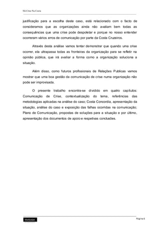 Há Crise Na Costa
Página 6
justificação para a escolha deste caso, está relacionado com o facto de
consideramos que as organizações ainda não avaliam bem todas as
consequências que uma crise pode despoletar e porque no nosso entender
ocorreram vários erros de comunicação por parte da Costa Cruzeiros.
Através desta análise vamos tentar demonstrar que quando uma crise
ocorrer, ela ultrapassa todas as fronteiras da organização para se refletir na
opinião pública, que irá avaliar a forma como a organização soluciona a
situação.
Além disso, como futuros profissionais de Relações Publicas vamos
mostrar que uma boa gestão da comunicação de crise numa organização não
pode ser improvisada.
O presente trabalho encontra-se dividido em quatro capítulos:
Comunicação de Crise, contextualização do tema, referências das
metodologias aplicadas na análise do caso; Costa Concordia, apresentação da
situação, análise do caso e exposição das falhas ocorridas na comunicação;
Plano de Comunicação, propostas de soluções para a situação e por último,
apresentação dos documentos de apoio e respetivas conclusões.
 
