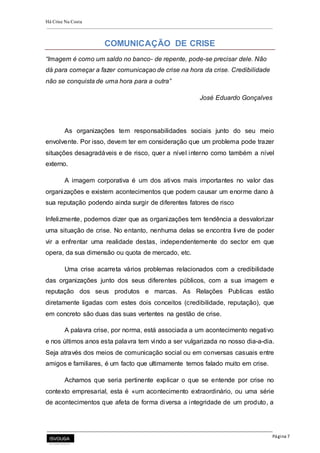 Há Crise Na Costa
Página 7
COMUNICAÇÃO DE CRISE
“Imagem é como um saldo no banco- de repente, pode-se precisar dele. Não
dá para começar a fazer comunicaçao de crise na hora da crise. Credibilidade
não se conquista de uma hora para a outra”
José Eduardo Gonçalves
As organizações tem responsabilidades sociais junto do seu meio
envolvente. Por isso, devem ter em consideração que um problema pode trazer
situações desagradáveis e de risco, quer a nível interno como também a nível
externo.
A imagem corporativa é um dos ativos mais importantes no valor das
organizações e existem acontecimentos que podem causar um enorme dano à
sua reputação podendo ainda surgir de diferentes fatores de risco
Infelizmente, podemos dizer que as organizações tem tendência a desvalorizar
uma situação de crise. No entanto, nenhuma delas se encontra livre de poder
vir a enfrentar uma realidade destas, independentemente do sector em que
opera, da sua dimensão ou quota de mercado, etc.
Uma crise acarreta vários problemas relacionados com a credibilidade
das organizações junto dos seus diferentes públicos, com a sua imagem e
reputação dos seus produtos e marcas. As Relações Publicas estão
diretamente ligadas com estes dois conceitos (credibilidade, reputação), que
em concreto são duas das suas vertentes na gestão de crise.
A palavra crise, por norma, está associada a um acontecimento negativo
e nos últimos anos esta palavra tem vindo a ser vulgarizada no nosso dia-a-dia.
Seja através dos meios de comunicação social ou em conversas casuais entre
amigos e familiares, é um facto que ultimamente temos falado muito em crise.
Achamos que seria pertinente explicar o que se entende por crise no
contexto empresarial, esta é «um acontecimento extraordinário, ou uma série
de acontecimentos que afeta de forma diversa a integridade de um produto, a
 
