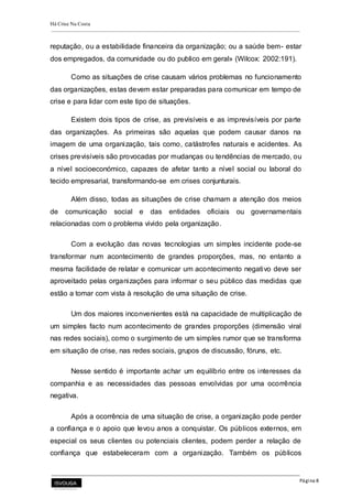 Há Crise Na Costa
Página 8
reputação, ou a estabilidade financeira da organização; ou a saúde bem- estar
dos empregados, da comunidade ou do publico em geral» (Wilcox: 2002:191).
Como as situações de crise causam vários problemas no funcionamento
das organizações, estas devem estar preparadas para comunicar em tempo de
crise e para lidar com este tipo de situações.
Existem dois tipos de crise, as previsíveis e as imprevisíveis por parte
das organizações. As primeiras são aquelas que podem causar danos na
imagem de uma organização, tais como, catástrofes naturais e acidentes. As
crises previsíveis são provocadas por mudanças ou tendências de mercado, ou
a nível socioeconómico, capazes de afetar tanto a nível social ou laboral do
tecido empresarial, transformando-se em crises conjunturais.
Além disso, todas as situações de crise chamam a atenção dos meios
de comunicação social e das entidades oficiais ou governamentais
relacionadas com o problema vivido pela organização.
Com a evolução das novas tecnologias um simples incidente pode-se
transformar num acontecimento de grandes proporções, mas, no entanto a
mesma facilidade de relatar e comunicar um acontecimento negativo deve ser
aproveitado pelas organizações para informar o seu público das medidas que
estão a tomar com vista à resolução de uma situação de crise.
Um dos maiores inconvenientes está na capacidade de multiplicação de
um simples facto num acontecimento de grandes proporções (dimensão viral
nas redes sociais), como o surgimento de um simples rumor que se transforma
em situação de crise, nas redes sociais, grupos de discussão, fóruns, etc.
Nesse sentido é importante achar um equilíbrio entre os interesses da
companhia e as necessidades das pessoas envolvidas por uma ocorrência
negativa.
Após a ocorrência de uma situação de crise, a organização pode perder
a confiança e o apoio que levou anos a conquistar. Os públicos externos, em
especial os seus clientes ou potenciais clientes, podem perder a relação de
confiança que estabeleceram com a organização. Também os públicos
 