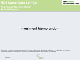 Analysis and Recommendation
By Daniel Timianko
HCR ManorCare SpinCo
Investment Memorandum
5/16/16 1
Disclosure: This report contains speculative data and forward looking statements. Due to the impending spinoff, some
details may be inaccurate and/or changed upon the completion of an initial public offering.
 