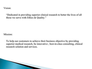 Vision: “ Dedicated in providing superior clinical research to better the lives of all those we serve with Ethics & Quality.” Mission:  To help our customers to achieve their business objective by providing superior medical research, be innovative , best-in-class consulting, clinical research solution and services. 