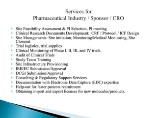 Site Feasibility Assessment & PI Selection, PI meeting Clinical Research Documents Development:  CRF / Protocol / ICF Design Site Managements: Site initiation, Monitoring/Medical Monitoring, Site Closeout  Trial logistics, trial supplies Clinical Monitoring of Phase I, II, III, and IV trials. Audit of Clinical Trials Study Team Training Site Infrastructure Provisioning IRB/EC Submission/Approval DCGI Submission/Approval Consulting & Regulatory Support Services Documentation with Electronic Data Capture (EDC) expertise Help-out for faster patients recruitment Obtaining import and export licenses for new molecules/products.    