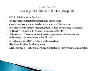 Clinical Trials Identifications Budget and contract preparation and negotiation  Centralised communication between sites and the sponsor Assistance with patient recruitment, including advertising campaigns ICH-GCP Education to Clinical research staffs / PI Selections of Contract research staff (experienced clinical trial co-ordinators)  and recruitments for PI sites Developments of SOPs ( Site / trials specifics) Site Coordination & Management  Management of  patients recruitments strategies /advertisement campaign 
