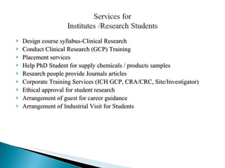 Design course syllabus-Clinical Research  Conduct Clinical Research (GCP) Training Placement services Help PhD Student for supply chemicals / products samples  Research people provide Journals articles Corporate Training Services (ICH GCP, CRA/CRC, Site/Investigator)  Ethical approval for student research Arrangement of guest for career guidance Arrangement of Industrial Visit for Students 