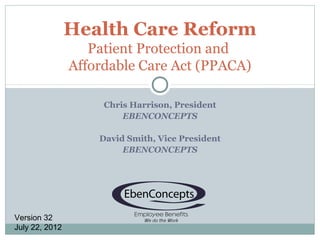 Health Care Reform
                   Patient Protection and
                Affordable Care Act (PPACA)

                     Chris Harrison, President
                         EBENCONCEPTS

                    David Smith, Vice President
                         EBENCONCEPTS




Version 32
July 22, 2012
 