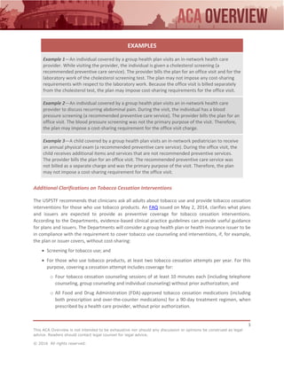 3
This ACA Overview is not intended to be exhaustive nor should any discussion or opinions be construed as legal
advice. Readers should contact legal counsel for legal advice.
© 2016 All rights reserved.
EXAMPLES
Example 1—An individual covered by a group health plan visits an in-network health care
provider. While visiting the provider, the individual is given a cholesterol screening (a
recommended preventive care service). The provider bills the plan for an office visit and for the
laboratory work of the cholesterol screening test. The plan may not impose any cost-sharing
requirements with respect to the laboratory work. Because the office visit is billed separately
from the cholesterol test, the plan may impose cost-sharing requirements for the office visit.
Example 2—An individual covered by a group health plan visits an in-network health care
provider to discuss recurring abdominal pain. During the visit, the individual has a blood
pressure screening (a recommended preventive care service). The provider bills the plan for an
office visit. The blood pressure screening was not the primary purpose of the visit. Therefore,
the plan may impose a cost-sharing requirement for the office visit charge.
Example 3—A child covered by a group health plan visits an in-network pediatrician to receive
an annual physical exam (a recommended preventive care service). During the office visit, the
child receives additional items and services that are not recommended preventive services.
The provider bills the plan for an office visit. The recommended preventive care service was
not billed as a separate charge and was the primary purpose of the visit. Therefore, the plan
may not impose a cost-sharing requirement for the office visit.
Additional Clarifications on Tobacco Cessation Interventions
The USPSTF recommends that clinicians ask all adults about tobacco use and provide tobacco cessation
interventions for those who use tobacco products. An FAQ issued on May 2, 2014, clarifies what plans
and issuers are expected to provide as preventive coverage for tobacco cessation interventions.
According to the Departments, evidence-based clinical practice guidelines can provide useful guidance
for plans and issuers. The Departments will consider a group health plan or health insurance issuer to be
in compliance with the requirement to cover tobacco use counseling and interventions, if, for example,
the plan or issuer covers, without cost-sharing:
 Screening for tobacco use; and
 For those who use tobacco products, at least two tobacco cessation attempts per year. For this
purpose, covering a cessation attempt includes coverage for:
o Four tobacco cessation counseling sessions of at least 10 minutes each (including telephone
counseling, group counseling and individual counseling) without prior authorization; and
o All Food and Drug Administration (FDA)-approved tobacco cessation medications (including
both prescription and over-the-counter medications) for a 90-day treatment regimen, when
prescribed by a health care provider, without prior authorization.
 