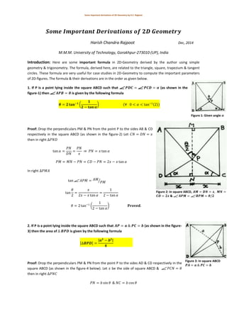 Some important derivations of 2D-Geometry by H.C. Rajpoot
Harish Chandra Rajpoot Dec, 2014
M.M.M. University of Technology, Gorakhpur-273010 (UP), India
Introduction: Here are some important formula in 2D-Geometry derived by the author using simple
geometry & trigonometry. The formula, derived here, are related to the triangle, square, trapezium & tangent
circles. These formula are very useful for case studies in 2D-Geometry to compute the important parameters
of 2D-figures. The formula & their derivations are in the order as given below.
1. If P is a point lying inside the square ABCD such that (as shown in the
figure-1) then is given by the following formula
( ) ( ( ))
Proof: Drop the perpendiculars PM & PN from the point P to the sides AB & CD
respectively in the square ABCD (as shown in the figure-2) Let
then in right
⇒
In right
⁄
( )
2. If P is a point lying inside the square ABCD such that (as shown in the figure-
3) then the area of is given by the following formula
[ ]
| |
Proof: Drop the perpendiculars PM & PN from the point P to the sides AD & CD respectively in the
square ABCD (as shown in the figure-4 below). Let be the side of square ABCD &
then in right
Figure 1: Given angle 𝜶
Figure 2: In square ABCD, 𝑨𝑴 𝑫𝑵 𝒙, 𝑴𝑵
𝑪𝑫 𝟐𝒙 & 𝑨𝑷𝑴 𝑩𝑷𝑴 𝜽/𝟐
Figure 3: In square ABCD
𝑷𝑨 𝒂 𝑷𝑪 𝒃
 
