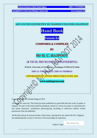 Mr H.C. Rajpoot (B Tech, ME) @M.M.M. University of Technology, Gorakhpur-273010 (UP) India
ADVANCED GEOMETRY BY HARISH CHANDRA RAJPOOT
Copyright© Harish Chandra Rajpoot 2014
All rights are reserved. This book has been published in good faith that the work of author is
original. No part of this book shall be produced, stored in a retrieval system or transmitted by
any means electronic, mechanical, photocopying, recording or otherwise without written
permission from the publisher.
All the derivations & numerical data of this book, calculated by the author Mr H.C. Rajpoot,
are mathematically correct to the best of his knowledge & experience.
Author‟s Sign
 