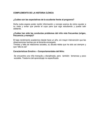 COMPLEMENTO DE LA HISTORIA CLÍNICA


¿Cuáles son las expectativas de la acudiente frente al programa?

Doña nubia espera poder recibir información y concejo acerca de cómo ayudar a
su nieta y evitar que pierda el cupo para que siga estudiando y pueda salir
adelante.

¿Cuáles han sido las conductas problemas del niño más frecuentes (origen,
frecuencia y manejo)?

El bajo rendimiento academico desde hace un año, sin mayor intervención que las
observaciones hechas por el docente encargado.
Timides y falta de relaciones sociales, su abuela relata que ha sido asi siempre y
que “ella es asi”

Características Emotivo – Comportamentales del Niño:

Se encuentra una niña tranquila y disciplinada, pero también temerosa y poco
sociable. Trastorno del aprendizaje no especificado
 
