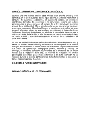 DIAGNÓSTICO INTEGRAL (APROXIMACIÓN DIAGNÓSTICA)

Laura es una niña de once años de edad inmersa en un entorno familiar y social
conflictivo, en el que la ausencia de una figura paterna, la violencia intrafamiliar, el
consumo de sustancias psicoactivas, el ausentismo escolar, las dificultades
económicas derivadas del desempleo y la convivencia cercana con actores
pertenecientes a grupos armados al margen de la ley, constituyen elementos
propios de su cotidianidad. Ello se complementa con su permanencia continua y
prolongada en espacios diferentes al hogar y la escuela (como la calle y las casas
vecinas), el escaso interés de sus familiares por estimular el desarrollo de sus
habilidades deportivas, intelectuales y/o artísticas; la carencia de espacios para el
diálogo al interior de la familia, la falta de normas de comportamiento explícitas y
de común acuerdo, y el sometimiento continuo a maltrato físico y psicológico por
parte de su abuela.

La niña se encuentra al margen del sistema educativo desde el presente año, y
exhibe un proceso de crecimiento y desarrollo que no corresponde al de su edad
biológica. Probablemente la menor padece de un trastorno cognitivo del desarrollo
que afecta los aprendizajes pedagógicos (lectura, escritura y cálculo). Sin
embargo, es necesario considerar la posibilidad de la existencia de un retraso
mental leve o moderado. Para ello, se requerirá la realización de pruebas
psicológicas específicas que permitan determinar el CI. Esta valoración no fue
realizada durante la consulta por la carencia de las herramientas, la asesoría y el
tiempo necesario para su desarrollo.

CONDUCTA O PLAN DE INTERVENCIÓN



FIRMA DEL MÉDICO Y DE LOS ESTUDIANTES
 