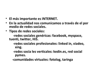 El más importante es INTERNET. En la actualidad nos comunicamos a través de el por medio de redes sociales. Tipos de redes sociales: -redes sociales genéricas: facebook, myspace, tuenti, twitter, Hi5. -redes sociales profesionales: linked in, viadeo,  xing. -redes socia les verticales: kedin.es, red social  pymes. -comunidades virtuales: fotolog, taringa 