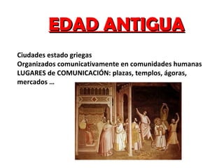 EDAD ANTIGUA Ciudades estado griegas Organizados comunicativamente en comunidades humanas LUGARES de COMUNICACIÓN: plazas, templos, ágoras, mercados … 