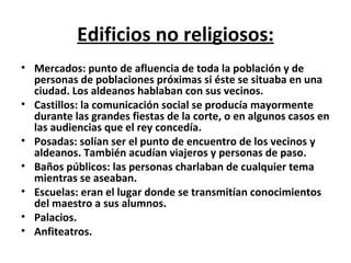 Edificios no religiosos: Mercados: punto de afluencia de toda la población y de personas de poblaciones próximas si éste se situaba en una ciudad. Los aldeanos hablaban con sus vecinos. Castillos: la comunicación social se producía mayormente durante las grandes fiestas de la corte, o en algunos casos en las audiencias que el rey concedía. Posadas: solían ser el punto de encuentro de los vecinos y aldeanos. También acudían viajeros y personas de paso. Baños públicos: las personas charlaban de cualquier tema mientras se aseaban. Escuelas: eran el lugar donde se transmitían conocimientos del maestro a sus alumnos.  Palacios. Anfiteatros. 