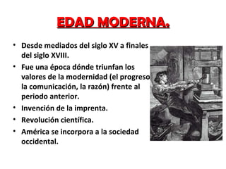 EDAD MODERNA. Desde mediados del siglo XV a finales del siglo XVIII. Fue una época dónde triunfan los valores de la modernidad (el progreso, la comunicación, la razón) frente al periodo anterior. Invención de la imprenta. Revolución científica.  América se incorpora a la sociedad occidental. 