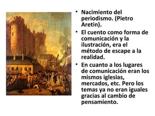 Nacimiento del periodismo. (Pietro Aretin). El cuento como forma de comunicación y la ilustración, era el método de escape a la realidad. En cuanto a los lugares de comunicación eran los mismos iglesias, mercados, etc. Pero los temas ya no eran iguales gracias al cambio de pensamiento. 