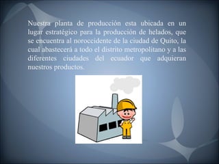 Nuestra planta de producción esta ubicada en un lugar estratégico para la producción de helados, que se encuentra al noroccidente de la ciudad de Quito, la cual abastecerá a todo el distrito metropolitano y a las diferentes ciudades del ecuador que adquieran nuestros productos. 