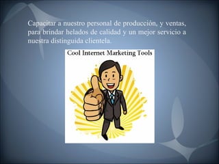 Capacitar a nuestro personal de producción, y ventas, para brindar helados de calidad y un mejor servicio a nuestra distinguida clientela. 
