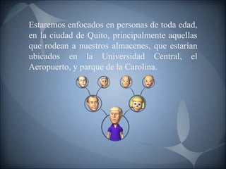 Estaremos enfocados en personas de toda edad, en la ciudad de Quito, principalmente aquellas que rodean a nuestros almacenes, que estarían ubicados en la Universidad Central, el Aeropuerto, y parque de la Carolina. 