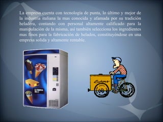 La empresa cuenta con tecnología de punta, lo último y mejor de la industria italiana la mas conocida y afamada por su tradición heladera, contando con personal altamente calificado para la manipulación de la misma, así también selecciona los ingredientes mas finos para la fabricación de helados, constituyéndose en una empresa solida y altamente rentable. 