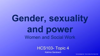 Gender, sexuality
and power
Women and Social Work
HCS103- Topic 4
Katrina Gersbach
Acknowledgement: Some slides from Karen Bell
 