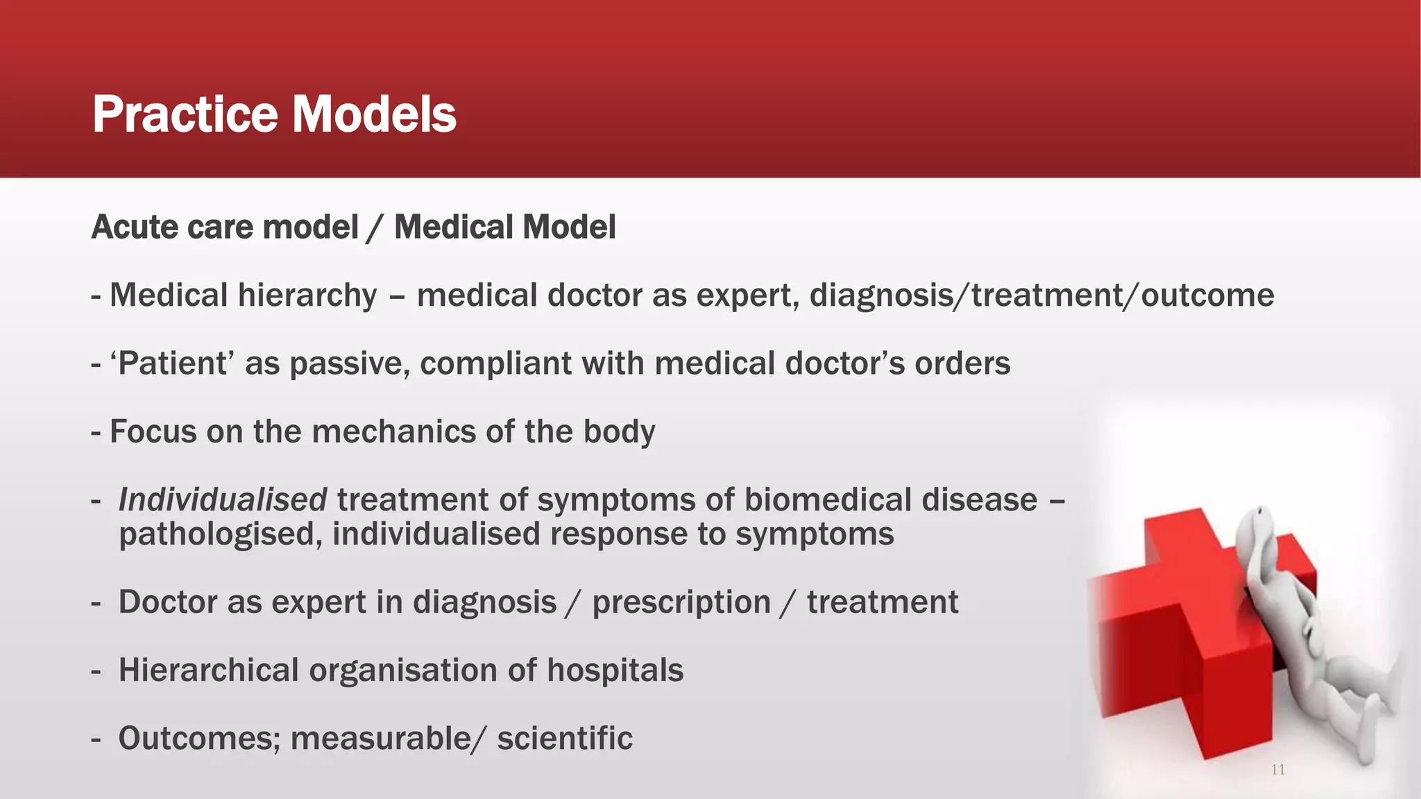 Practice Models
Acute care model / Medical Model
- Medical hierarchy – medical doctor as expert, diagnosis/treatment/outcome
- ‘Patient’ as passive, compliant with medical doctor’s orders
- Focus on the mechanics of the body
- Individualised treatment of symptoms of biomedical disease –
pathologised, individualised response to symptoms
- Doctor as expert in diagnosis / prescription / treatment
- Hierarchical organisation of hospitals
- Outcomes; measurable/ scientific
11
 
