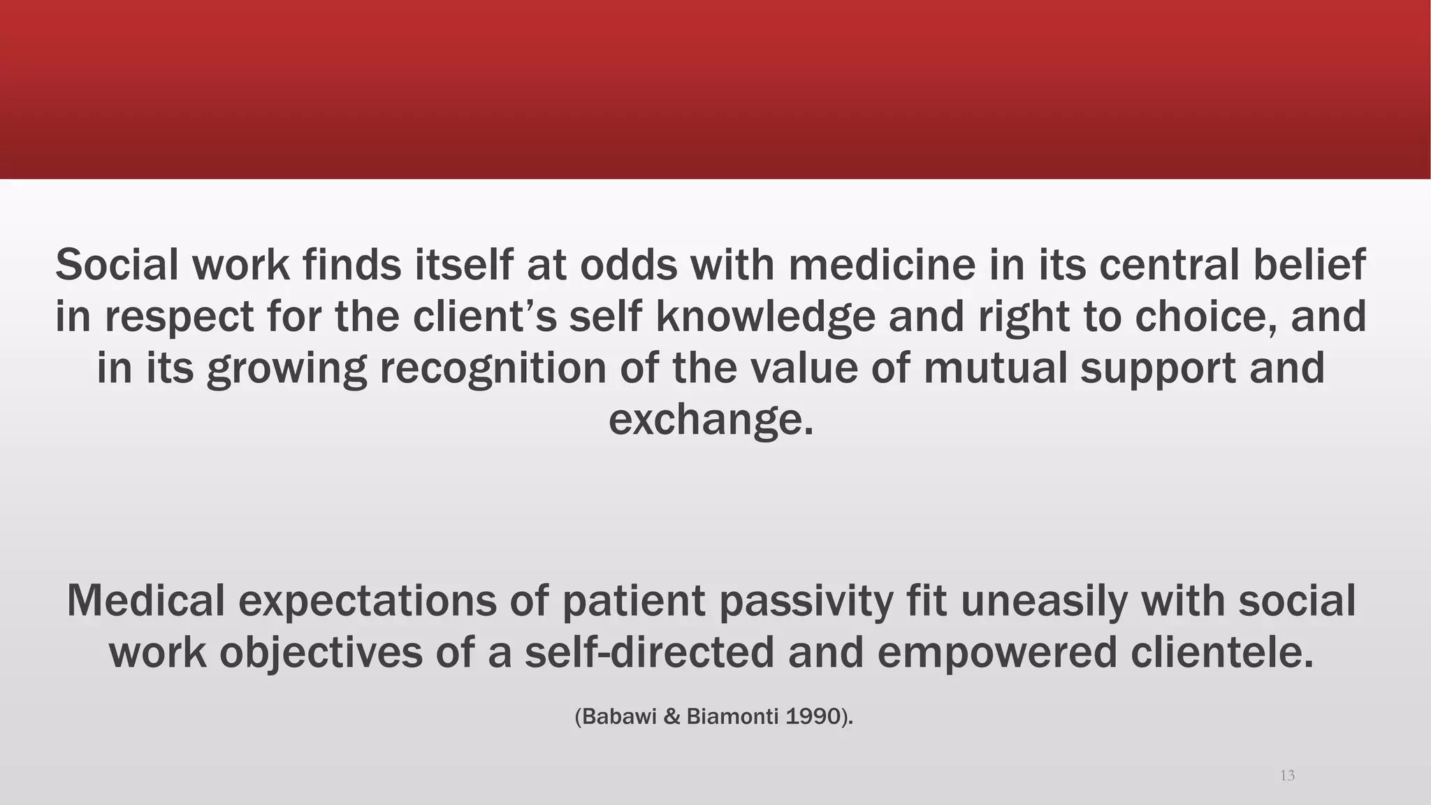 Social work finds itself at odds with medicine in its central belief
in respect for the client’s self knowledge and right to choice, and
in its growing recognition of the value of mutual support and
exchange.
Medical expectations of patient passivity fit uneasily with social
work objectives of a self-directed and empowered clientele.
(Babawi & Biamonti 1990).
13
 