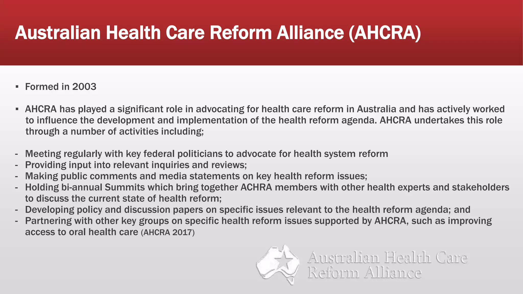 Australian Health Care Reform Alliance (AHCRA)
▪ Formed in 2003
▪ AHCRA has played a significant role in advocating for health care reform in Australia and has actively worked
to influence the development and implementation of the health reform agenda. AHCRA undertakes this role
through a number of activities including;
- Meeting regularly with key federal politicians to advocate for health system reform
- Providing input into relevant inquiries and reviews;
- Making public comments and media statements on key health reform issues;
- Holding bi-annual Summits which bring together ACHRA members with other health experts and stakeholders
to discuss the current state of health reform;
- Developing policy and discussion papers on specific issues relevant to the health reform agenda; and
- Partnering with other key groups on specific health reform issues supported by AHCRA, such as improving
access to oral health care (AHCRA 2017)
 
