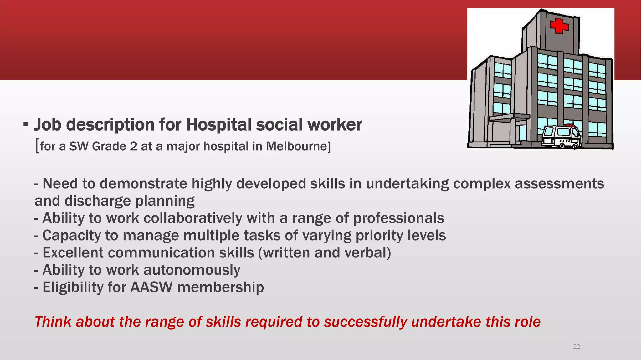 ▪ Job description for Hospital social worker
[for a SW Grade 2 at a major hospital in Melbourne]
- Need to demonstrate highly developed skills in undertaking complex assessments
and discharge planning
- Ability to work collaboratively with a range of professionals
- Capacity to manage multiple tasks of varying priority levels
- Excellent communication skills (written and verbal)
- Ability to work autonomously
- Eligibility for AASW membership
Think about the range of skills required to successfully undertake this role
22
 