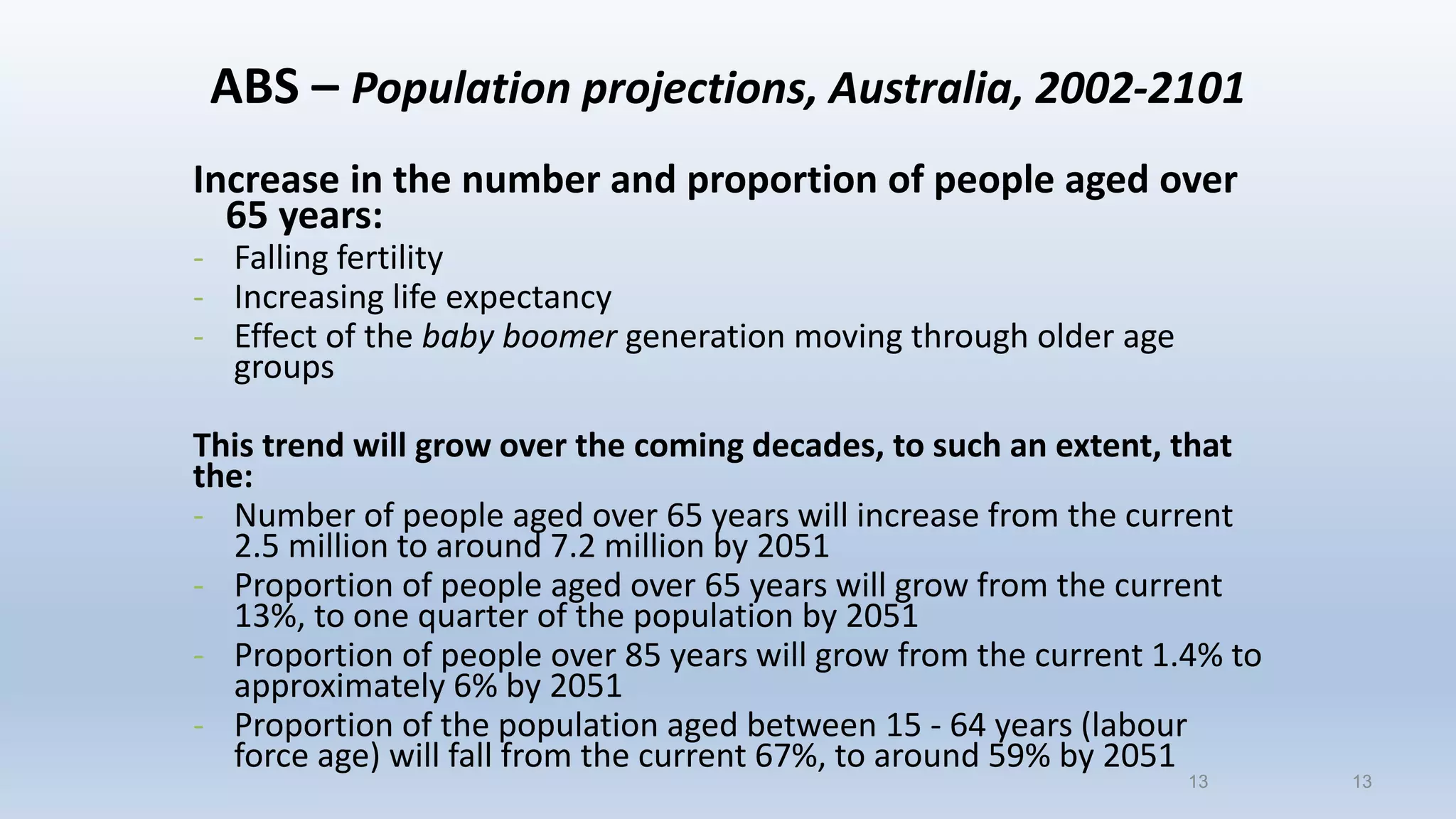 13
ABS – Population projections, Australia, 2002-2101
Increase in the number and proportion of people aged over
65 years:
- Falling fertility
- Increasing life expectancy
- Effect of the baby boomer generation moving through older age
groups
This trend will grow over the coming decades, to such an extent, that
the:
- Number of people aged over 65 years will increase from the current
2.5 million to around 7.2 million by 2051
- Proportion of people aged over 65 years will grow from the current
13%, to one quarter of the population by 2051
- Proportion of people over 85 years will grow from the current 1.4% to
approximately 6% by 2051
- Proportion of the population aged between 15 - 64 years (labour
force age) will fall from the current 67%, to around 59% by 2051
13
 