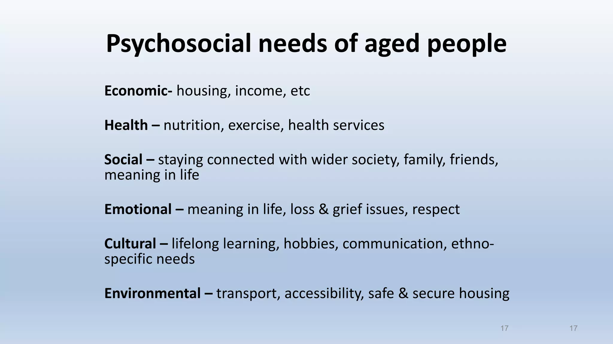 Psychosocial needs of aged people
Economic- housing, income, etc
Health – nutrition, exercise, health services
Social – staying connected with wider society, family, friends,
meaning in life
Emotional – meaning in life, loss & grief issues, respect
Cultural – lifelong learning, hobbies, communication, ethno-
specific needs
Environmental – transport, accessibility, safe & secure housing
1717
 