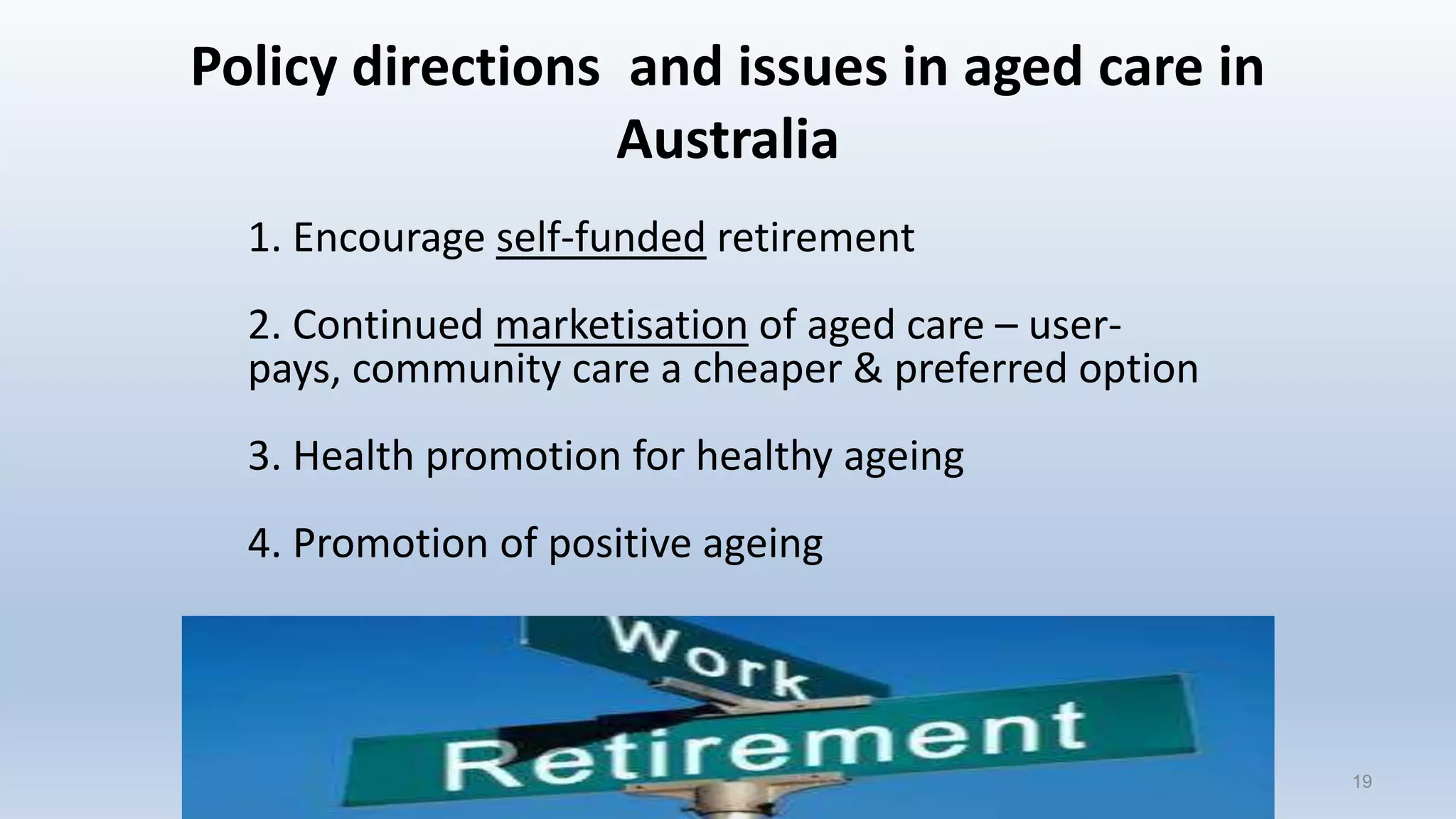 Policy directions and issues in aged care in
Australia
1. Encourage self-funded retirement
2. Continued marketisation of aged care – user-
pays, community care a cheaper & preferred option
3. Health promotion for healthy ageing
4. Promotion of positive ageing
1919
 