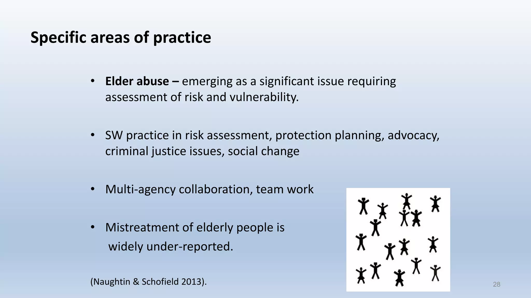 Specific areas of practice
• Elder abuse – emerging as a significant issue requiring
assessment of risk and vulnerability.
• SW practice in risk assessment, protection planning, advocacy,
criminal justice issues, social change
• Multi-agency collaboration, team work
• Mistreatment of elderly people is
widely under-reported.
(Naughtin & Schofield 2013). 28
 