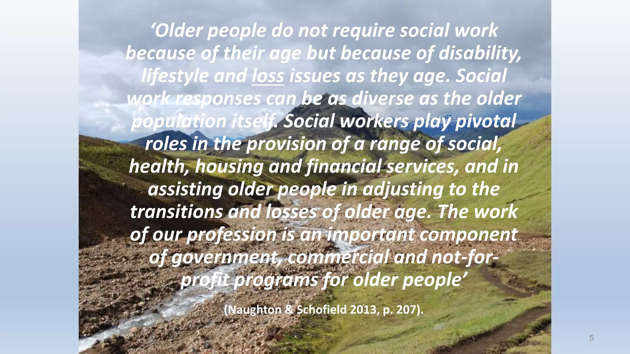 ‘Older people do not require social work
because of their age but because of disability,
lifestyle and loss issues as they age. Social
work responses can be as diverse as the older
population itself. Social workers play pivotal
roles in the provision of a range of social,
health, housing and financial services, and in
assisting older people in adjusting to the
transitions and losses of older age. The work
of our profession is an important component
of government, commercial and not-for-
profit programs for older people’
(Naughton & Schofield 2013, p. 207).
5
 