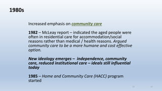 1980s
Increased emphasis on community care
1982 – McLeay report – indicated the aged people were
often in residential care for accommodation/social
reasons rather than medical / health reasons. Argued
community care to be a more humane and cost effective
option.
New ideology emerges – independence, community
care, reduced institutional care – ideals still influential
today
1985 – Home and Community Care (HACC) program
started
1111
 