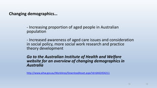 Changing demographics…
- Increasing proportion of aged people in Australian
population
- Increased awareness of aged care issues and consideration
in social policy, more social work research and practice
theory development
Go to the Australian Institute of Health and Welfare
website for an overview of changing demographics in
Australia
http://www.aihw.gov.au/WorkArea/DownloadAsset.aspx?id=6442454211
1212
 