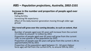 13
ABS – Population projections, Australia, 2002-2101
Increase in the number and proportion of people aged over
65 years:
- Falling fertility
- Increasing life expectancy
- Effect of the baby boomer generation moving through older age
groups
This trend will grow over the coming decades, to such an extent, that
the:
- Number of people aged over 65 years will increase from the current
2.5 million to around 7.2 million by 2051
- Proportion of people aged over 65 years will grow from the current
13%, to one quarter of the population by 2051
- Proportion of people over 85 years will grow from the current 1.4% to
approximately 6% by 2051
- Proportion of the population aged between 15 - 64 years (labour
force age) will fall from the current 67%, to around 59% by 2051
13
 