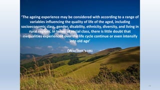 14
‘The ageing experience may be considered with according to a range of
variables influencing the quality of life of the aged, including
socioeconomic class, gender, disability, ethnicity, diversity, and living in
rural regions. In terms of social class, there is little doubt that
inequalities experienced over the life cycle continue or even intensify
into old age’
(Wiles 2005, p.166)
14
 