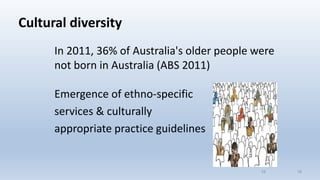 Cultural diversity
In 2011, 36% of Australia's older people were
not born in Australia (ABS 2011)
Emergence of ethno-specific
services & culturally
appropriate practice guidelines
1616
 
