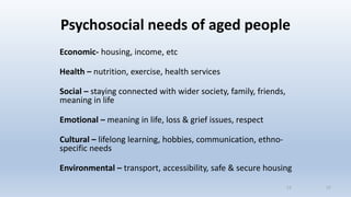 Psychosocial needs of aged people
Economic- housing, income, etc
Health – nutrition, exercise, health services
Social – staying connected with wider society, family, friends,
meaning in life
Emotional – meaning in life, loss & grief issues, respect
Cultural – lifelong learning, hobbies, communication, ethno-
specific needs
Environmental – transport, accessibility, safe & secure housing
1717
 