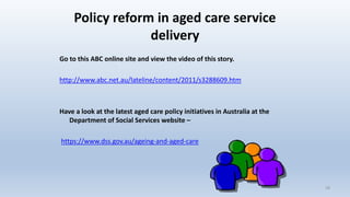 Policy reform in aged care service
delivery
Go to this ABC online site and view the video of this story.
http://www.abc.net.au/lateline/content/2011/s3288609.htm
Have a look at the latest aged care policy initiatives in Australia at the
Department of Social Services website –
https://www.dss.gov.au/ageing-and-aged-care
18
 