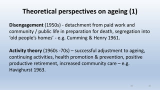 Theoretical perspectives on ageing (1)
Disengagement (1950s) - detachment from paid work and
community / public life in preparation for death, segregation into
‘old people’s homes’ - e.g. Cumming & Henry 1961.
Activity theory (1960s -70s) – successful adjustment to ageing,
continuing activities, health promotion & prevention, positive
productive retirement, increased community care – e.g.
Havighurst 1963.
2020
 