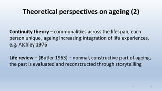 Theoretical perspectives on ageing (2)
Continuity theory – commonalities across the lifespan, each
person unique, ageing increasing integration of life experiences,
e.g. Atchley 1976
Life review – (Butler 1963) – normal, constructive part of ageing,
the past is evaluated and reconstructed through storytellling
2121
 